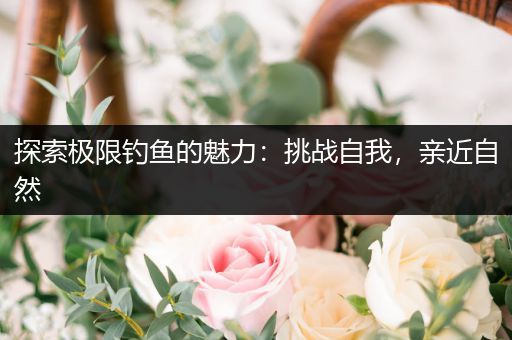 探索极限钓鱼的魅力：挑战自我，亲近自然