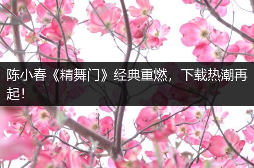 陈小春《精舞门》经典重燃，下载热潮再起！