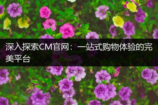 深入探索CM官网：一站式购物体验的完美平台
