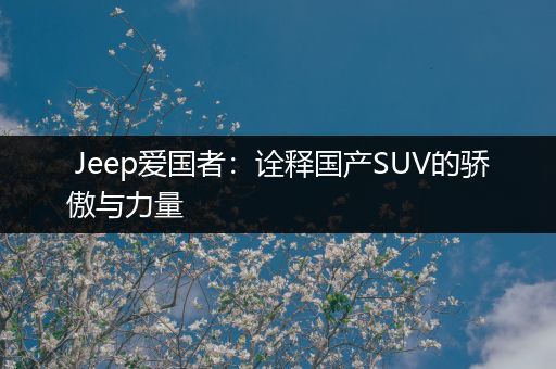 Jeep爱国者：诠释国产SUV的骄傲与力量