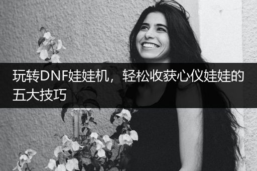 玩转DNF娃娃机，轻松收获心仪娃娃的五大技巧