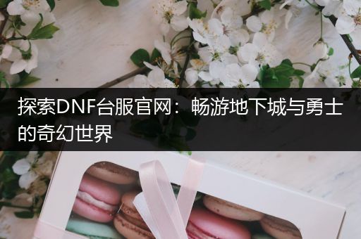 探索DNF台服官网：畅游地下城与勇士的奇幻世界