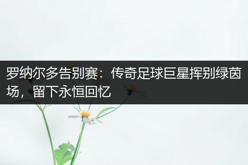罗纳尔多告别赛：传奇足球巨星挥别绿茵场，留下永恒回忆