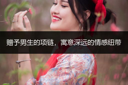 赠予男生的项链，寓意深远的情感纽带