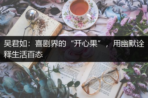 吴君如：喜剧界的“开心果”，用幽默诠释生活百态