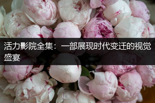 活力影院全集：一部展现时代变迁的视觉盛宴