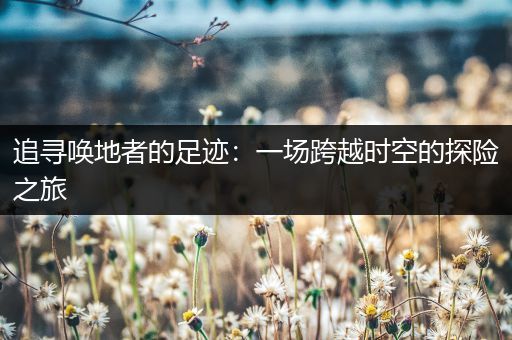 追寻唤地者的足迹：一场跨越时空的探险之旅