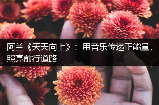阿兰《天天向上》：用音乐传递正能量，照亮前行道路