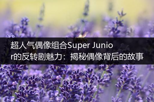 超人气偶像组合Super Junior的反转剧魅力：揭秘偶像背后的故事