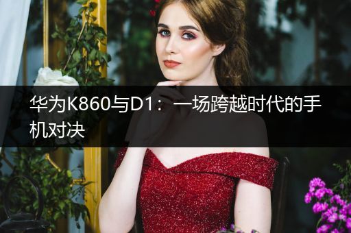 华为K860与D1：一场跨越时代的手机对决