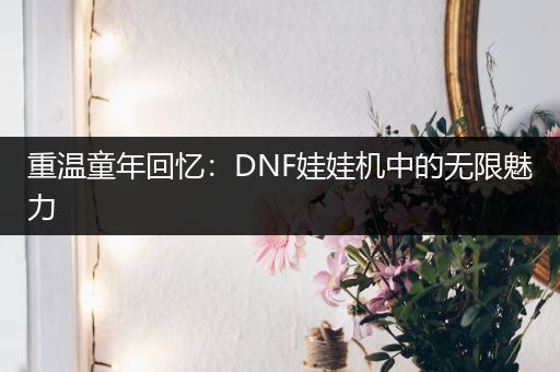 重温童年回忆：DNF娃娃机中的无限魅力
