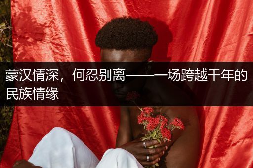 蒙汉情深，何忍别离——一场跨越千年的民族情缘