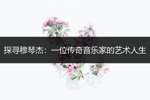 探寻穆琴杰：一位传奇音乐家的艺术人生