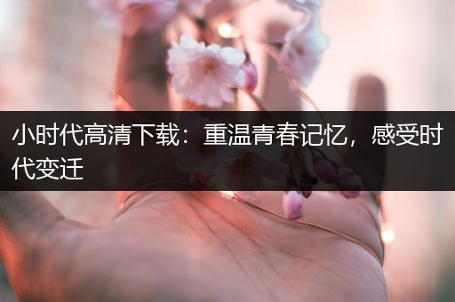 小时代高清下载：重温青春记忆，感受时代变迁