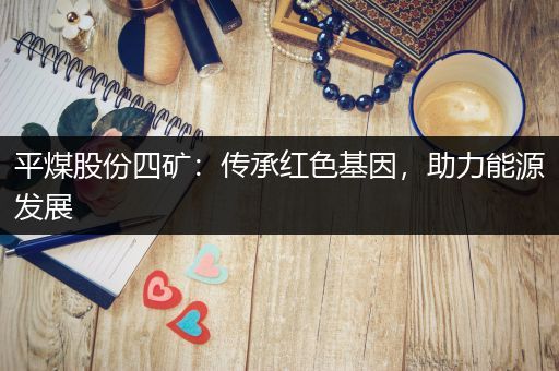 平煤股份四矿：传承红色基因，助力能源发展