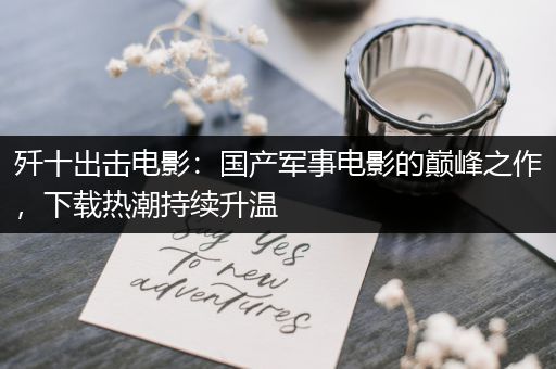 歼十出击电影：国产军事电影的巅峰之作，下载热潮持续升温