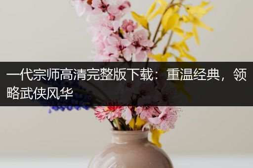 一代宗师高清完整版下载：重温经典，领略武侠风华