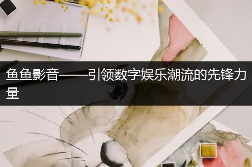 鱼鱼影音——引领数字娱乐潮流的先锋力量
