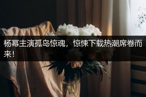 杨幂主演孤岛惊魂，惊悚下载热潮席卷而来！