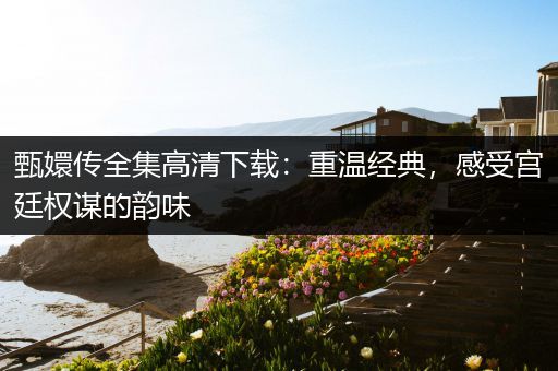 甄嬛传全集高清下载：重温经典，感受宫廷权谋的韵味
