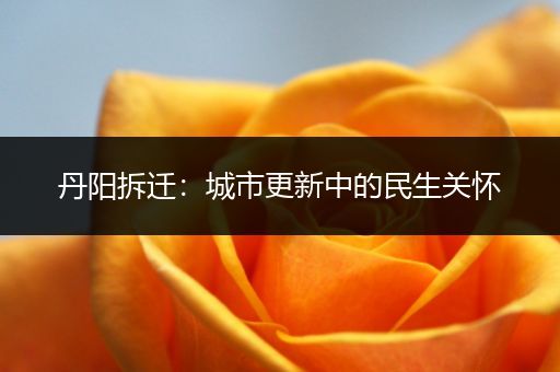 丹阳拆迁：城市更新中的民生关怀