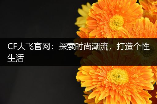 CF大飞官网：探索时尚潮流，打造个性生活