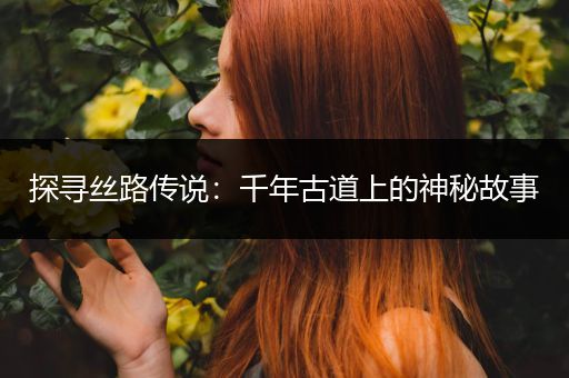 探寻丝路传说：千年古道上的神秘故事