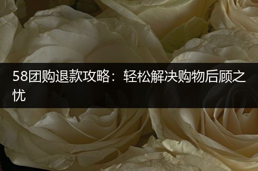 58团购退款攻略：轻松解决购物后顾之忧
