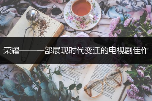荣耀——一部展现时代变迁的电视剧佳作
