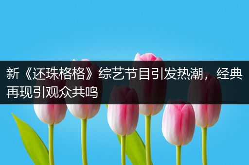 新《还珠格格》综艺节目引发热潮，经典再现引观众共鸣