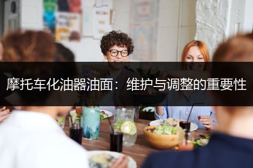 摩托车化油器油面：维护与调整的重要性