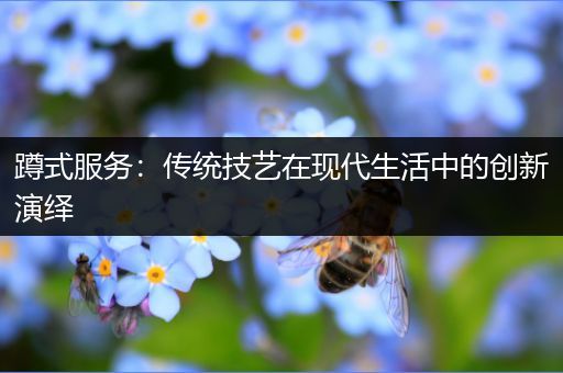蹲式服务：传统技艺在现代生活中的创新演绎