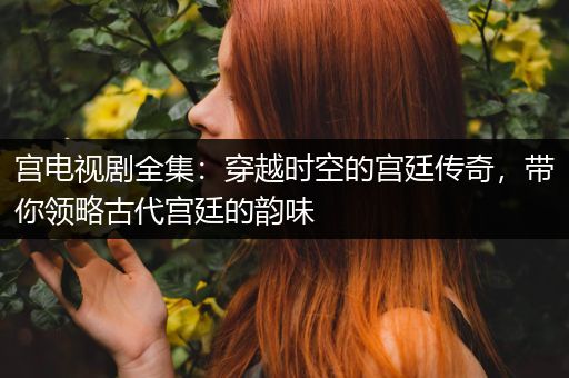 宫电视剧全集：穿越时空的宫廷传奇，带你领略古代宫廷的韵味