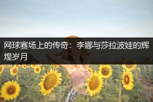 网球赛场上的传奇：李娜与莎拉波娃的辉煌岁月