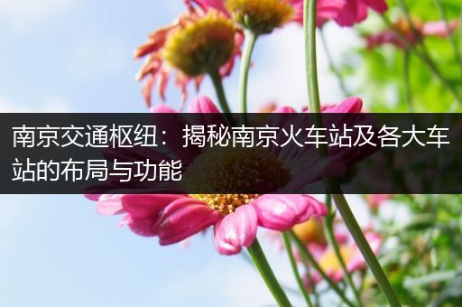 南京交通枢纽：揭秘南京火车站及各大车站的布局与功能