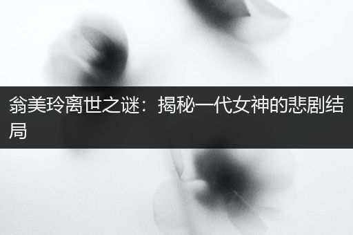翁美玲离世之谜：揭秘一代女神的悲剧结局