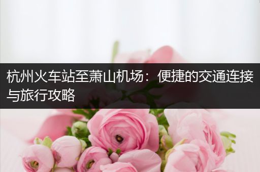 杭州火车站至萧山机场：便捷的交通连接与旅行攻略