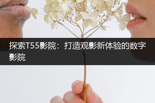 探索T55影院：打造观影新体验的数字影院