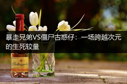 暴走兄弟VS僵尸古惑仔：一场跨越次元的生死较量