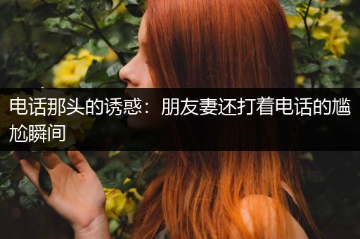 电话那头的诱惑：朋友妻还打着电话的尴尬瞬间