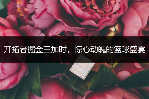 开拓者掘金三加时，惊心动魄的篮球盛宴