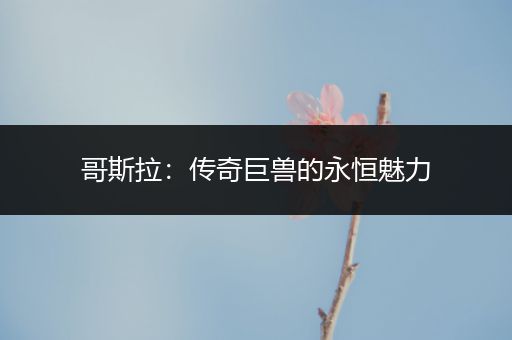 哥斯拉：传奇巨兽的永恒魅力