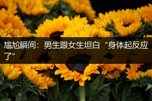 尴尬瞬间：男生跟女生坦白“身体起反应了”