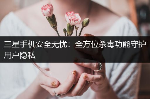 三星手机安全无忧：全方位杀毒功能守护用户隐私