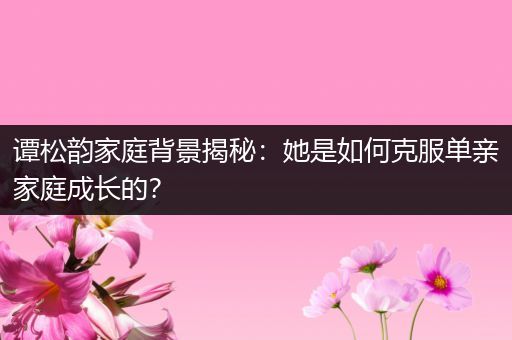 谭松韵家庭背景揭秘：她是如何克服单亲家庭成长的？
