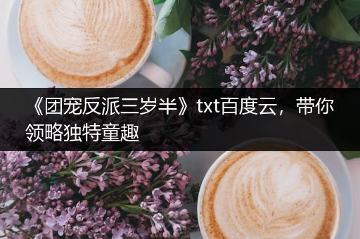 《团宠反派三岁半》txt百度云，带你领略独特童趣