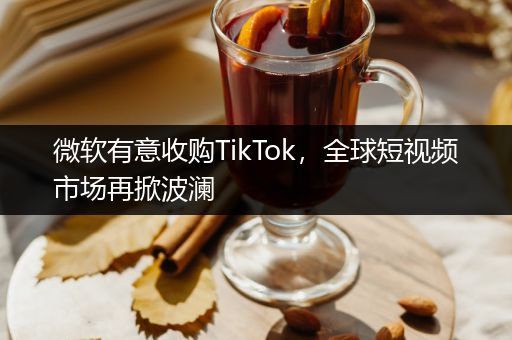 微软有意收购TikTok，全球短视频市场再掀波澜