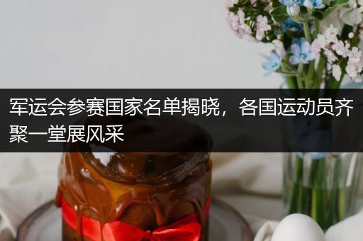 军运会参赛国家名单揭晓，各国运动员齐聚一堂展风采