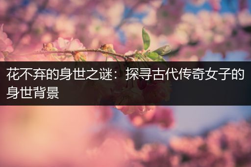花不弃的身世之谜：探寻古代传奇女子的身世背景