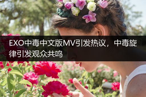 EXO中毒中文版MV引发热议，中毒旋律引发观众共鸣